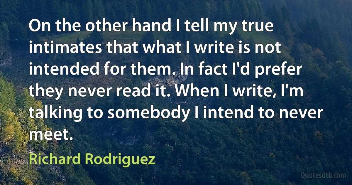 On the other hand I tell my true intimates that what I write is not intended for them. In fact I'd prefer they never read it. When I write, I'm talking to somebody I intend to never meet. (Richard Rodriguez)