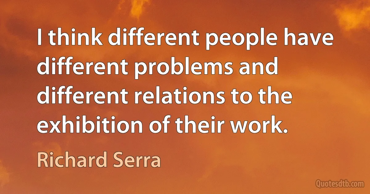 I think different people have different problems and different relations to the exhibition of their work. (Richard Serra)