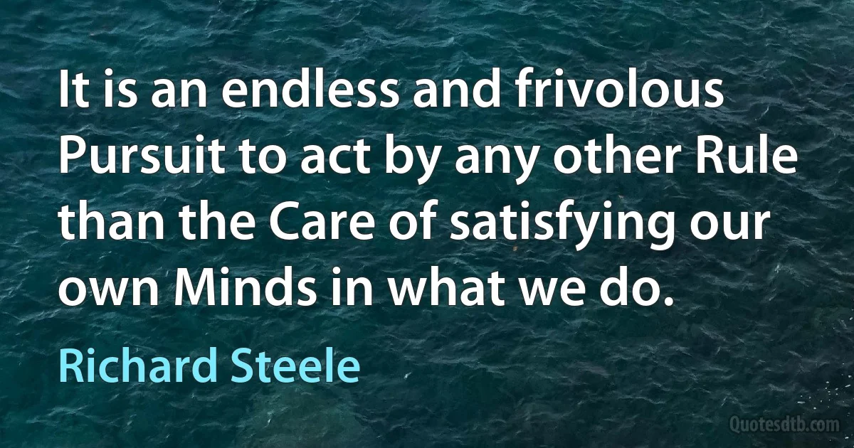 It is an endless and frivolous Pursuit to act by any other Rule than the Care of satisfying our own Minds in what we do. (Richard Steele)