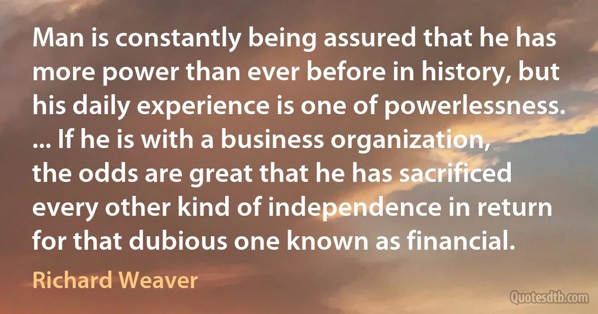 Man is constantly being assured that he has more power than ever before in history, but his daily experience is one of powerlessness. ... If he is with a business organization, the odds are great that he has sacrificed every other kind of independence in return for that dubious one known as financial. (Richard Weaver)