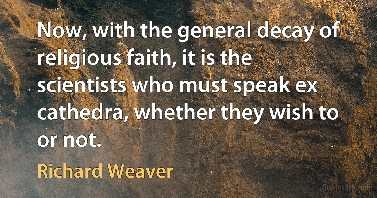 Now, with the general decay of religious faith, it is the scientists who must speak ex cathedra, whether they wish to or not. (Richard Weaver)