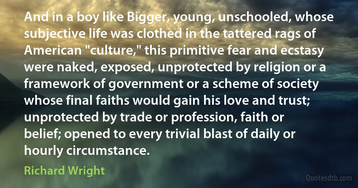 And in a boy like Bigger, young, unschooled, whose subjective life was clothed in the tattered rags of American "culture," this primitive fear and ecstasy were naked, exposed, unprotected by religion or a framework of government or a scheme of society whose final faiths would gain his love and trust; unprotected by trade or profession, faith or belief; opened to every trivial blast of daily or hourly circumstance. (Richard Wright)