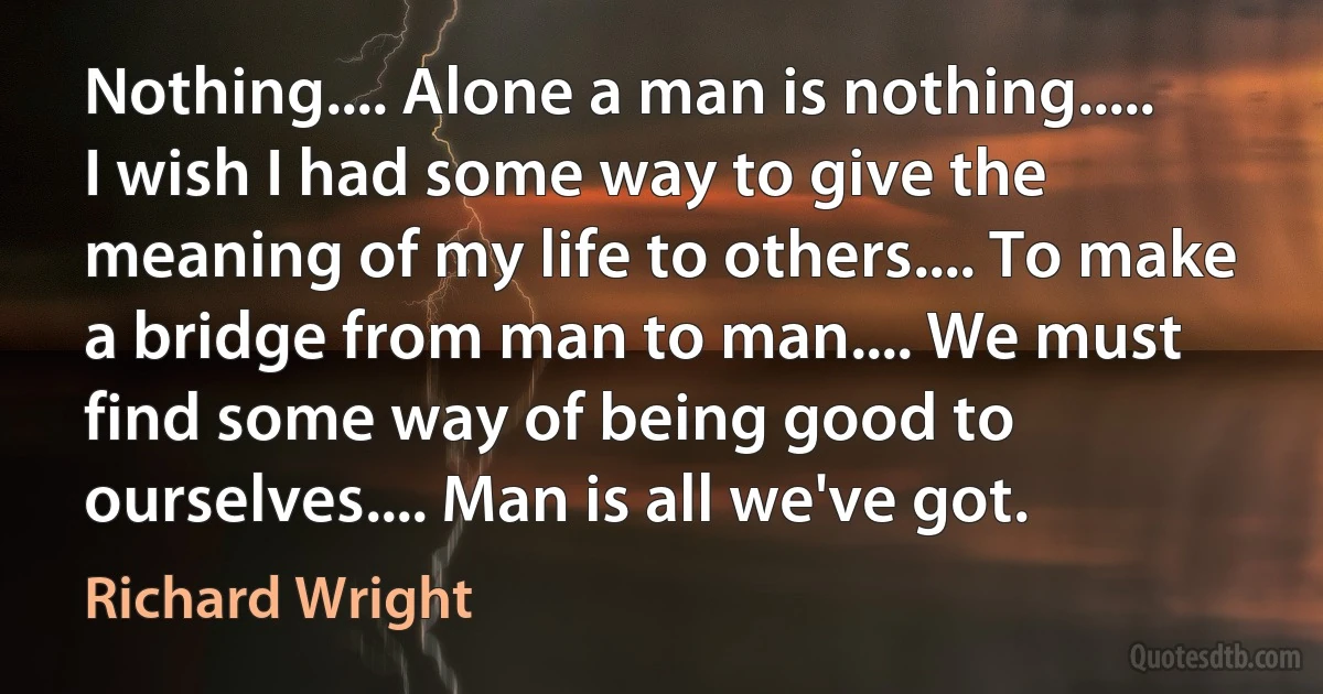 Nothing.... Alone a man is nothing..... I wish I had some way to give the meaning of my life to others.... To make a bridge from man to man.... We must find some way of being good to ourselves.... Man is all we've got. (Richard Wright)