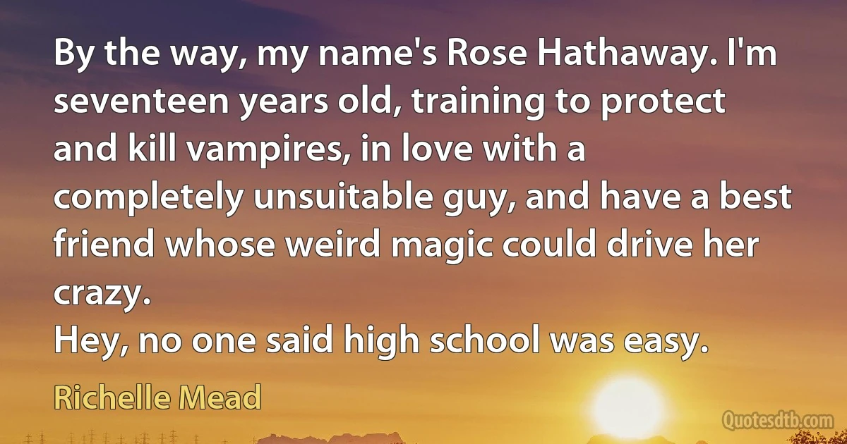 By the way, my name's Rose Hathaway. I'm seventeen years old, training to protect and kill vampires, in love with a completely unsuitable guy, and have a best friend whose weird magic could drive her crazy.
Hey, no one said high school was easy. (Richelle Mead)