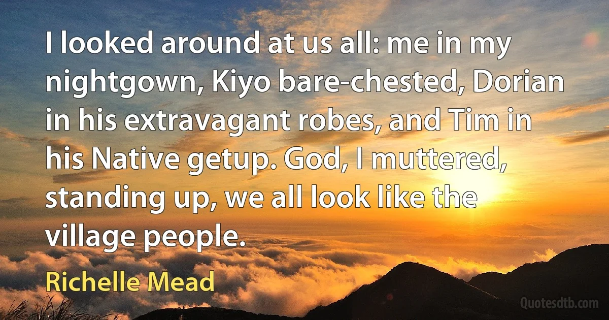 I looked around at us all: me in my nightgown, Kiyo bare-chested, Dorian in his extravagant robes, and Tim in his Native getup. God, I muttered, standing up, we all look like the village people. (Richelle Mead)