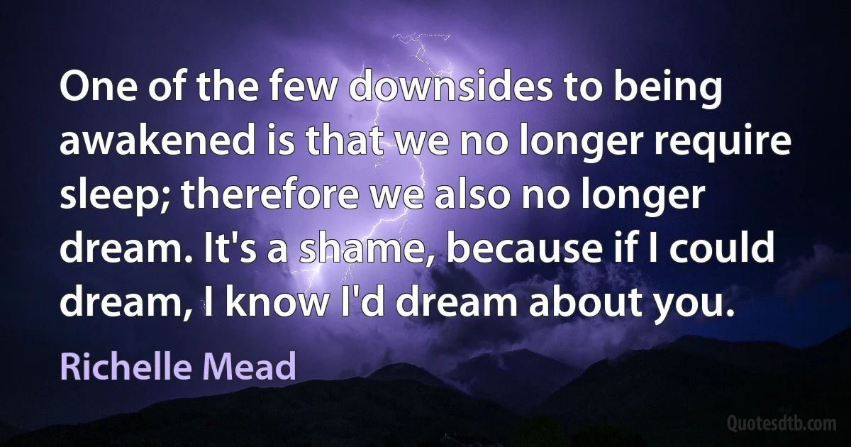 One of the few downsides to being awakened is that we no longer require sleep; therefore we also no longer dream. It's a shame, because if I could dream, I know I'd dream about you. (Richelle Mead)