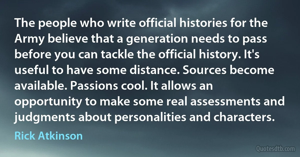 The people who write official histories for the Army believe that a generation needs to pass before you can tackle the official history. It's useful to have some distance. Sources become available. Passions cool. It allows an opportunity to make some real assessments and judgments about personalities and characters. (Rick Atkinson)