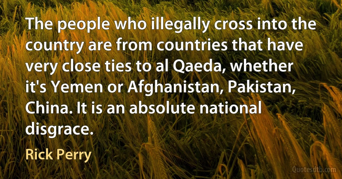 The people who illegally cross into the country are from countries that have very close ties to al Qaeda, whether it's Yemen or Afghanistan, Pakistan, China. It is an absolute national disgrace. (Rick Perry)