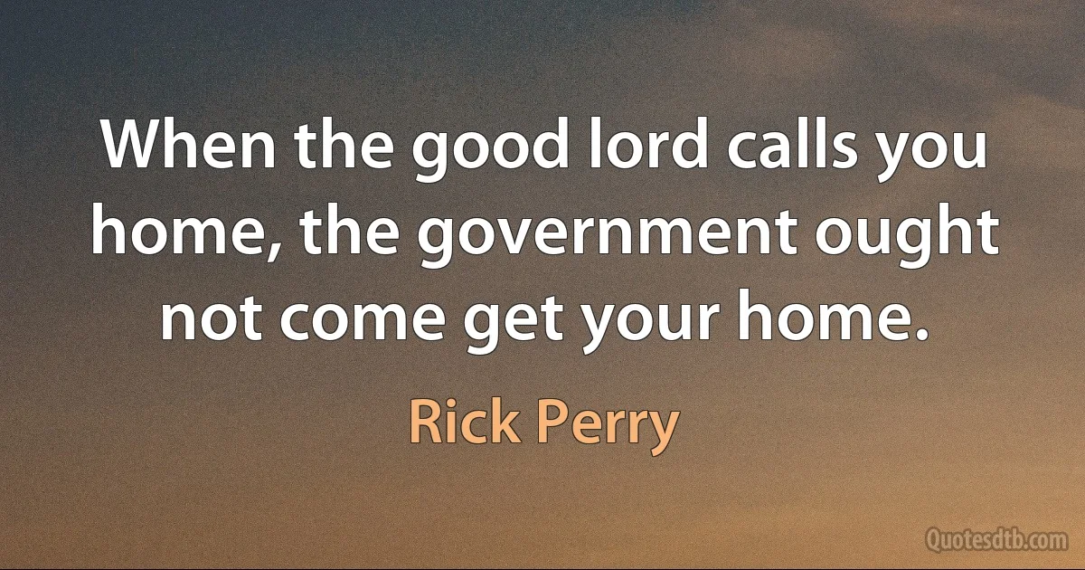 When the good lord calls you home, the government ought not come get your home. (Rick Perry)