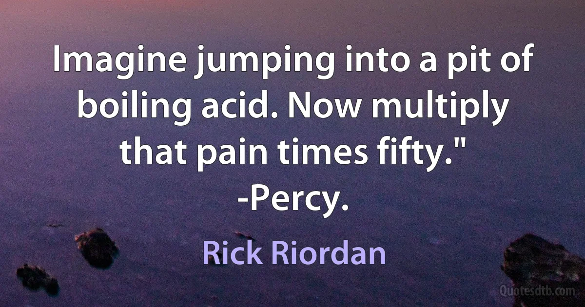 Imagine jumping into a pit of boiling acid. Now multiply that pain times fifty."
-Percy. (Rick Riordan)