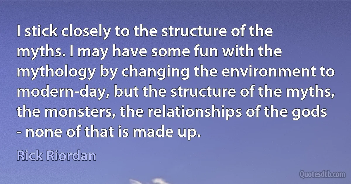 I stick closely to the structure of the myths. I may have some fun with the mythology by changing the environment to modern-day, but the structure of the myths, the monsters, the relationships of the gods - none of that is made up. (Rick Riordan)