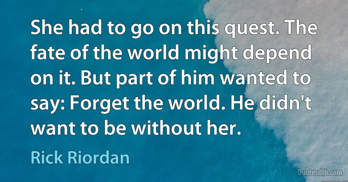 She had to go on this quest. The fate of the world might depend on it. But part of him wanted to say: Forget the world. He didn't want to be without her. (Rick Riordan)