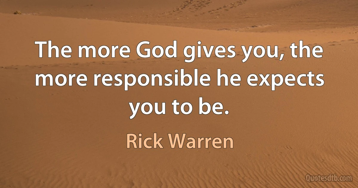 The more God gives you, the more responsible he expects you to be. (Rick Warren)