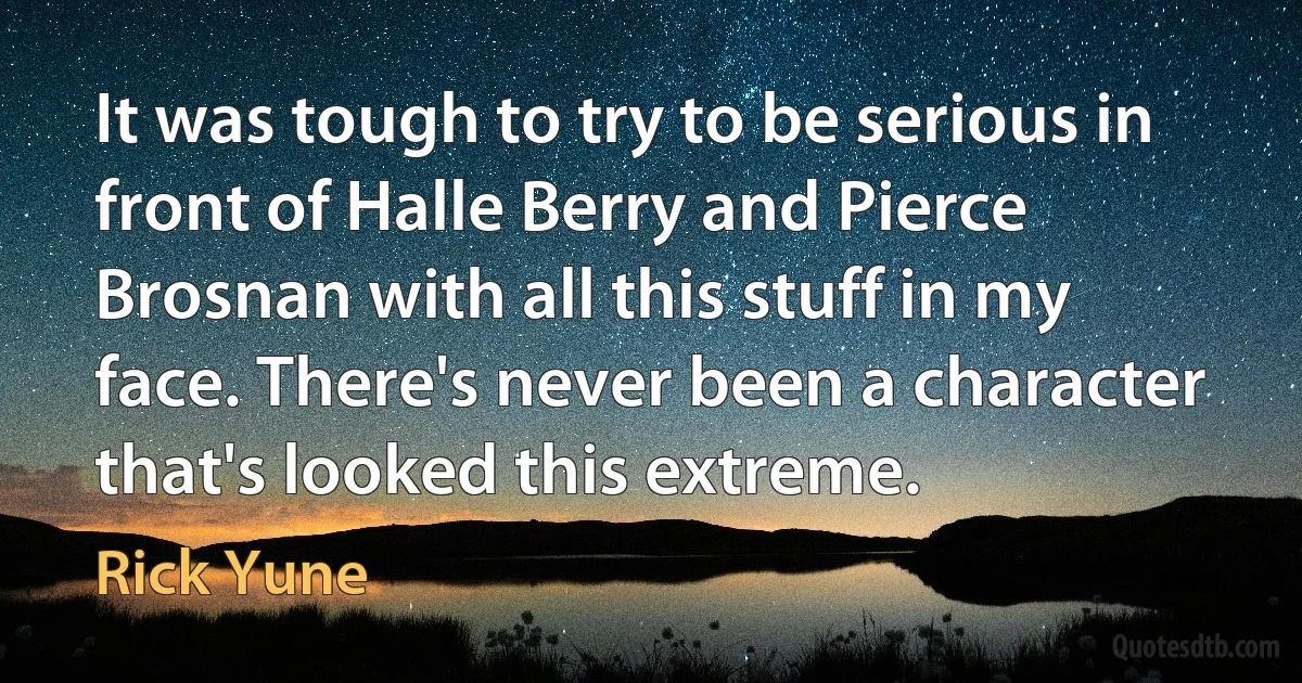 It was tough to try to be serious in front of Halle Berry and Pierce Brosnan with all this stuff in my face. There's never been a character that's looked this extreme. (Rick Yune)