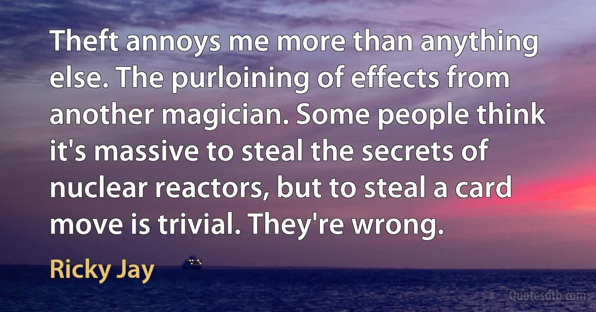 Theft annoys me more than anything else. The purloining of effects from another magician. Some people think it's massive to steal the secrets of nuclear reactors, but to steal a card move is trivial. They're wrong. (Ricky Jay)