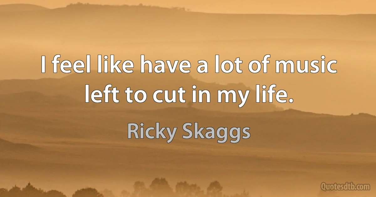 I feel like have a lot of music left to cut in my life. (Ricky Skaggs)