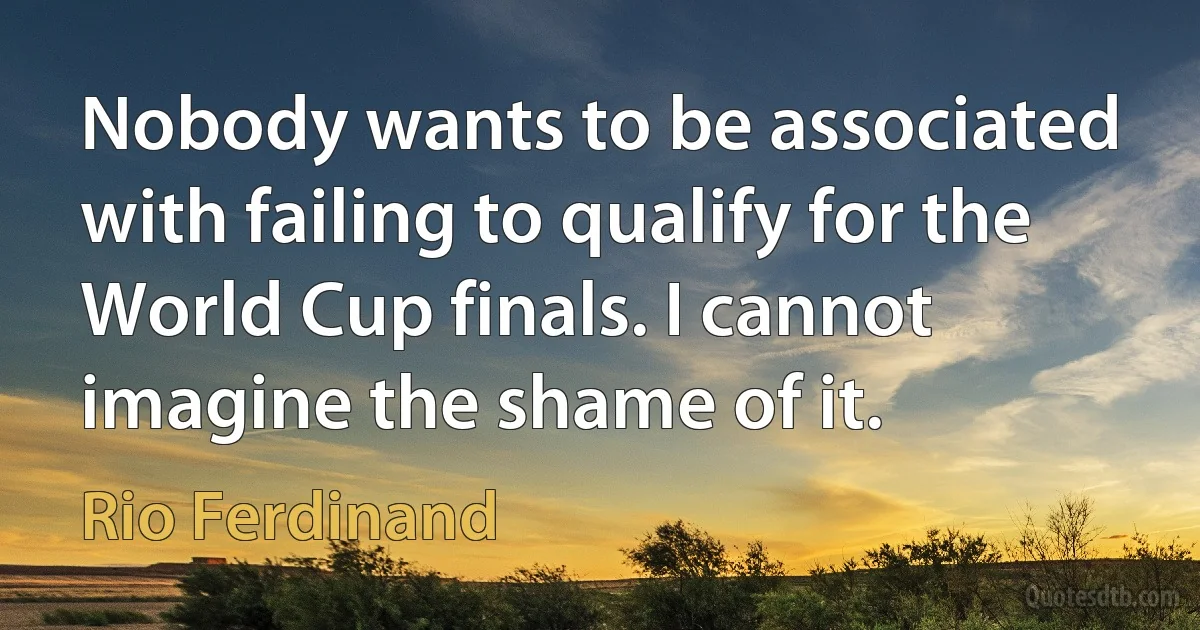 Nobody wants to be associated with failing to qualify for the World Cup finals. I cannot imagine the shame of it. (Rio Ferdinand)