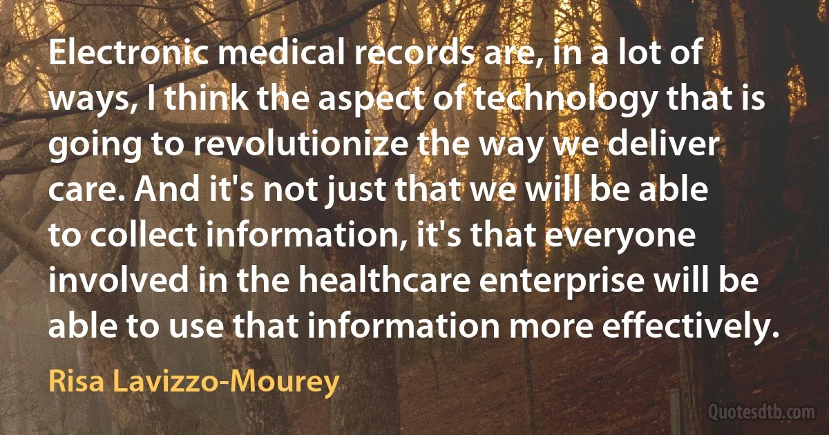 Electronic medical records are, in a lot of ways, I think the aspect of technology that is going to revolutionize the way we deliver care. And it's not just that we will be able to collect information, it's that everyone involved in the healthcare enterprise will be able to use that information more effectively. (Risa Lavizzo-Mourey)