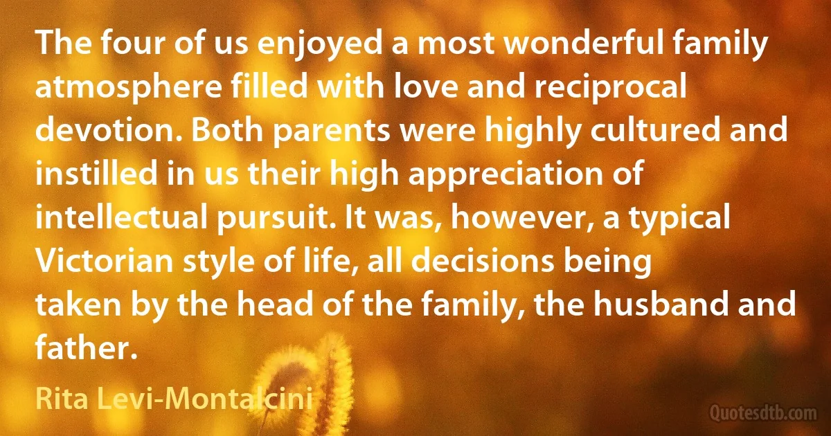 The four of us enjoyed a most wonderful family atmosphere filled with love and reciprocal devotion. Both parents were highly cultured and instilled in us their high appreciation of intellectual pursuit. It was, however, a typical Victorian style of life, all decisions being taken by the head of the family, the husband and father. (Rita Levi-Montalcini)