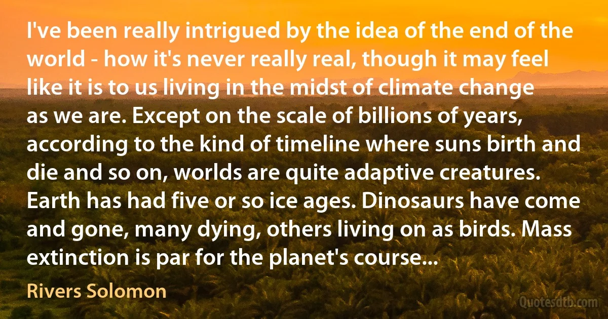 I've been really intrigued by the idea of the end of the world - how it's never really real, though it may feel like it is to us living in the midst of climate change as we are. Except on the scale of billions of years, according to the kind of timeline where suns birth and die and so on, worlds are quite adaptive creatures. Earth has had five or so ice ages. Dinosaurs have come and gone, many dying, others living on as birds. Mass extinction is par for the planet's course... (Rivers Solomon)