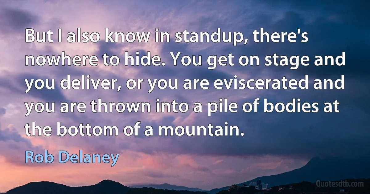 But I also know in standup, there's nowhere to hide. You get on stage and you deliver, or you are eviscerated and you are thrown into a pile of bodies at the bottom of a mountain. (Rob Delaney)