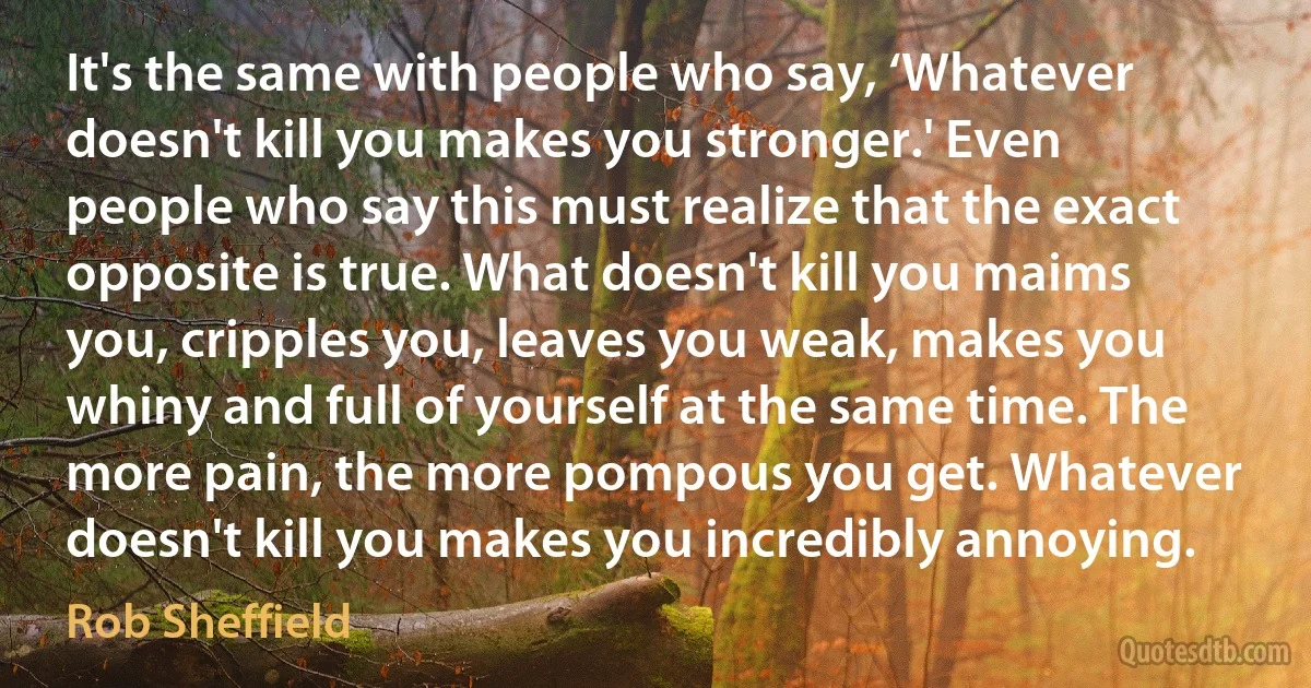 It's the same with people who say, ‘Whatever doesn't kill you makes you stronger.' Even people who say this must realize that the exact opposite is true. What doesn't kill you maims you, cripples you, leaves you weak, makes you whiny and full of yourself at the same time. The more pain, the more pompous you get. Whatever doesn't kill you makes you incredibly annoying. (Rob Sheffield)