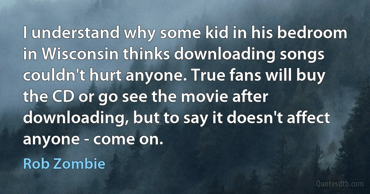 I understand why some kid in his bedroom in Wisconsin thinks downloading songs couldn't hurt anyone. True fans will buy the CD or go see the movie after downloading, but to say it doesn't affect anyone - come on. (Rob Zombie)