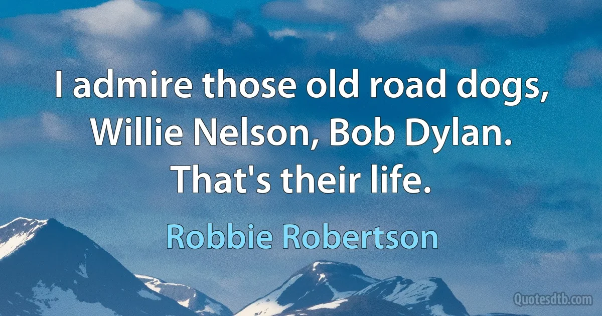 I admire those old road dogs, Willie Nelson, Bob Dylan. That's their life. (Robbie Robertson)