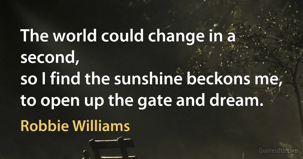 The world could change in a second,
so I find the sunshine beckons me,
to open up the gate and dream. (Robbie Williams)