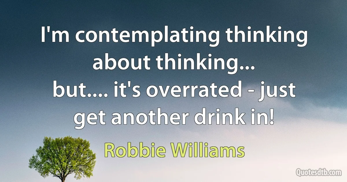 I'm contemplating thinking about thinking...
but.... it's overrated - just get another drink in! (Robbie Williams)