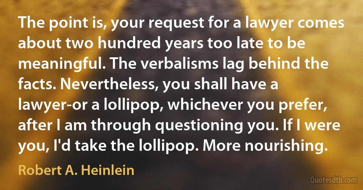 The point is, your request for a lawyer comes about two hundred years too late to be meaningful. The verbalisms lag behind the facts. Nevertheless, you shall have a lawyer-or a lollipop, whichever you prefer, after I am through questioning you. If I were you, I'd take the lollipop. More nourishing. (Robert A. Heinlein)