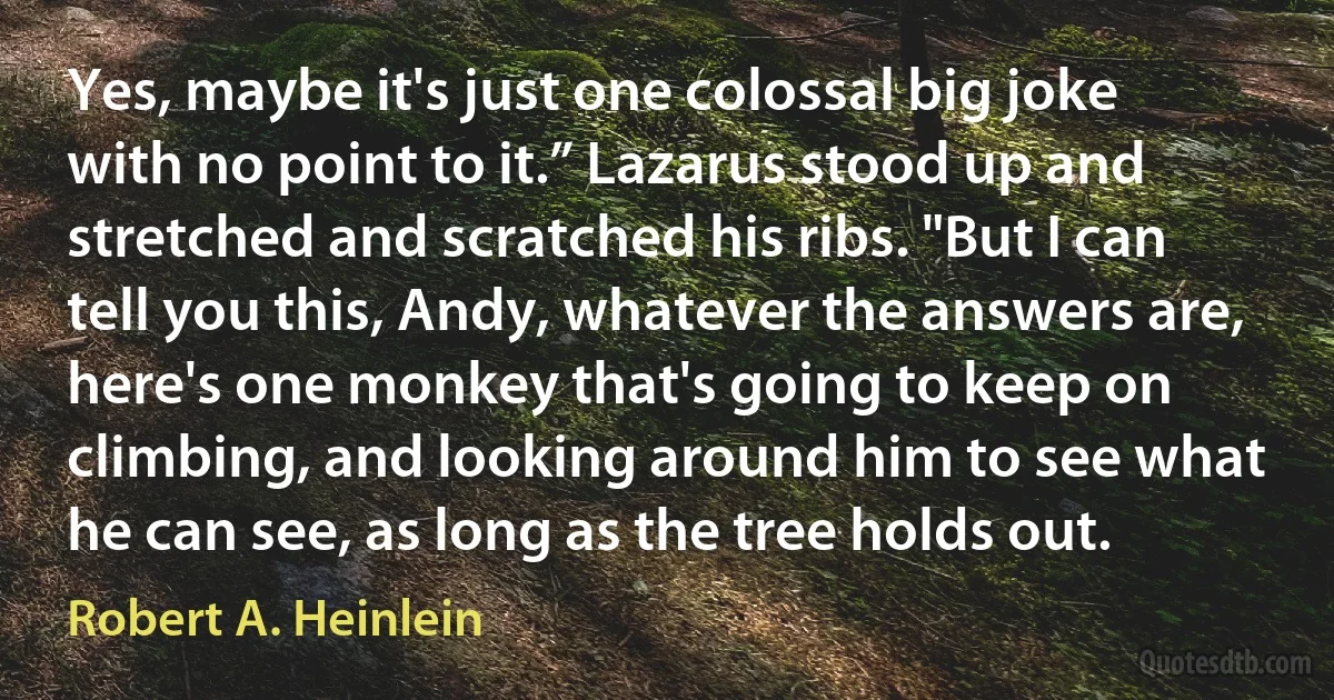 Yes, maybe it's just one colossal big joke with no point to it.” Lazarus stood up and stretched and scratched his ribs. "But I can tell you this, Andy, whatever the answers are, here's one monkey that's going to keep on climbing, and looking around him to see what he can see, as long as the tree holds out. (Robert A. Heinlein)