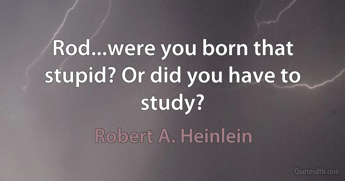 Rod...were you born that stupid? Or did you have to study? (Robert A. Heinlein)