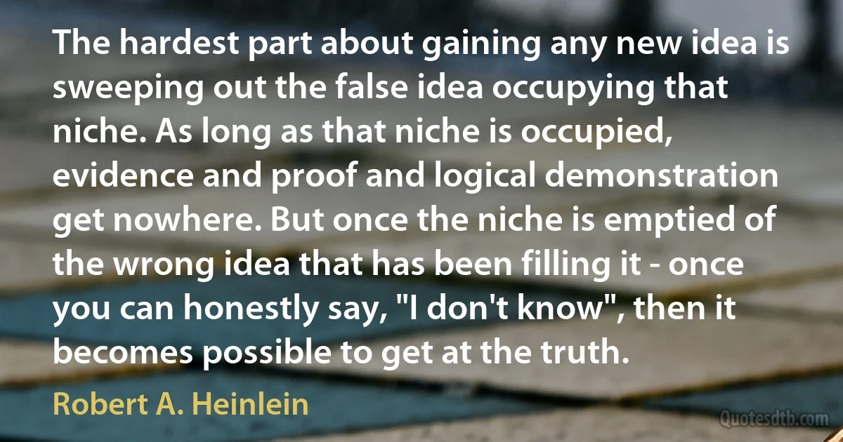 The hardest part about gaining any new idea is sweeping out the false idea occupying that niche. As long as that niche is occupied, evidence and proof and logical demonstration get nowhere. But once the niche is emptied of the wrong idea that has been filling it - once you can honestly say, "I don't know", then it becomes possible to get at the truth. (Robert A. Heinlein)