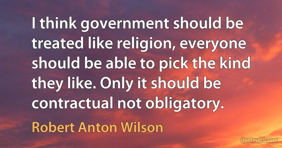 I think government should be treated like religion, everyone should be able to pick the kind they like. Only it should be contractual not obligatory. (Robert Anton Wilson)