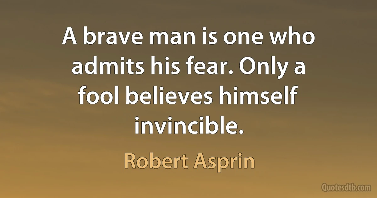 A brave man is one who admits his fear. Only a fool believes himself invincible. (Robert Asprin)