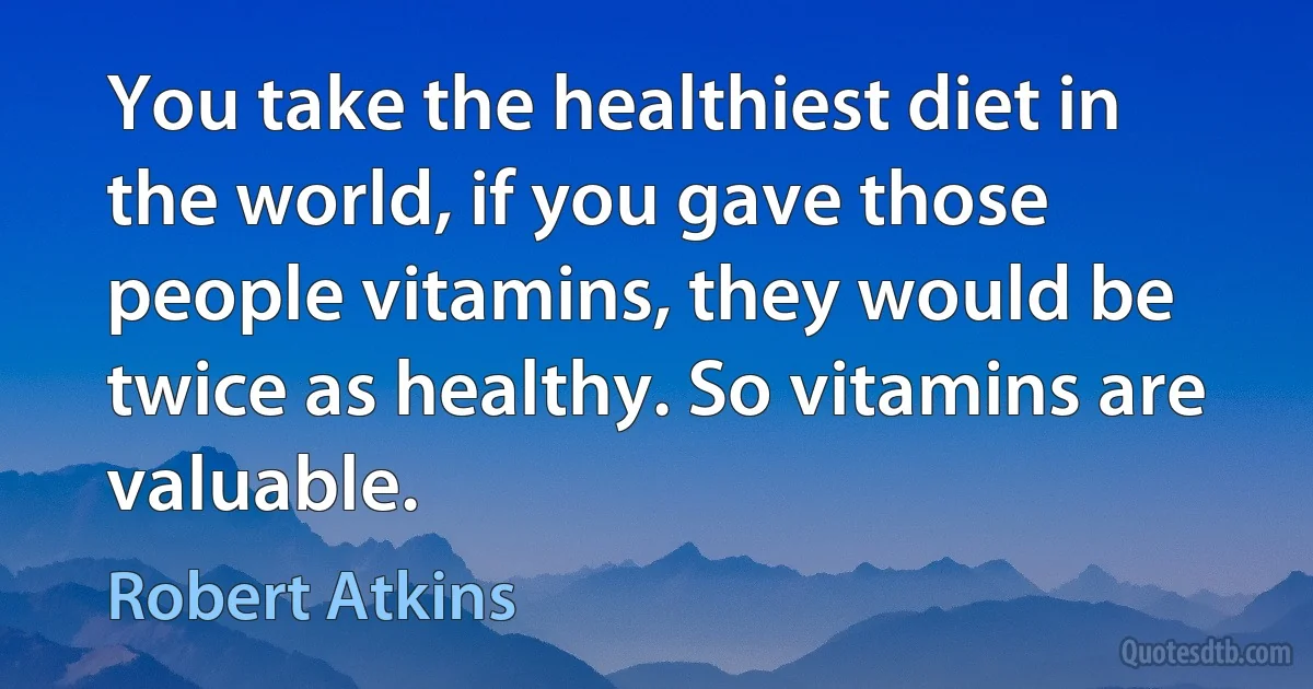 You take the healthiest diet in the world, if you gave those people vitamins, they would be twice as healthy. So vitamins are valuable. (Robert Atkins)