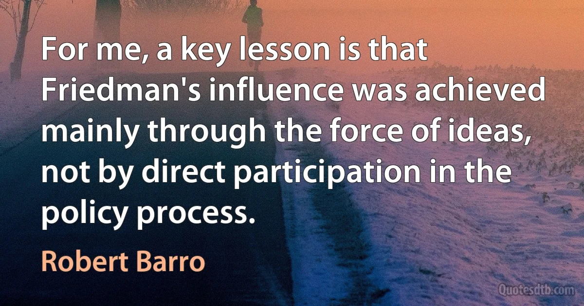 For me, a key lesson is that Friedman's influence was achieved mainly through the force of ideas, not by direct participation in the policy process. (Robert Barro)