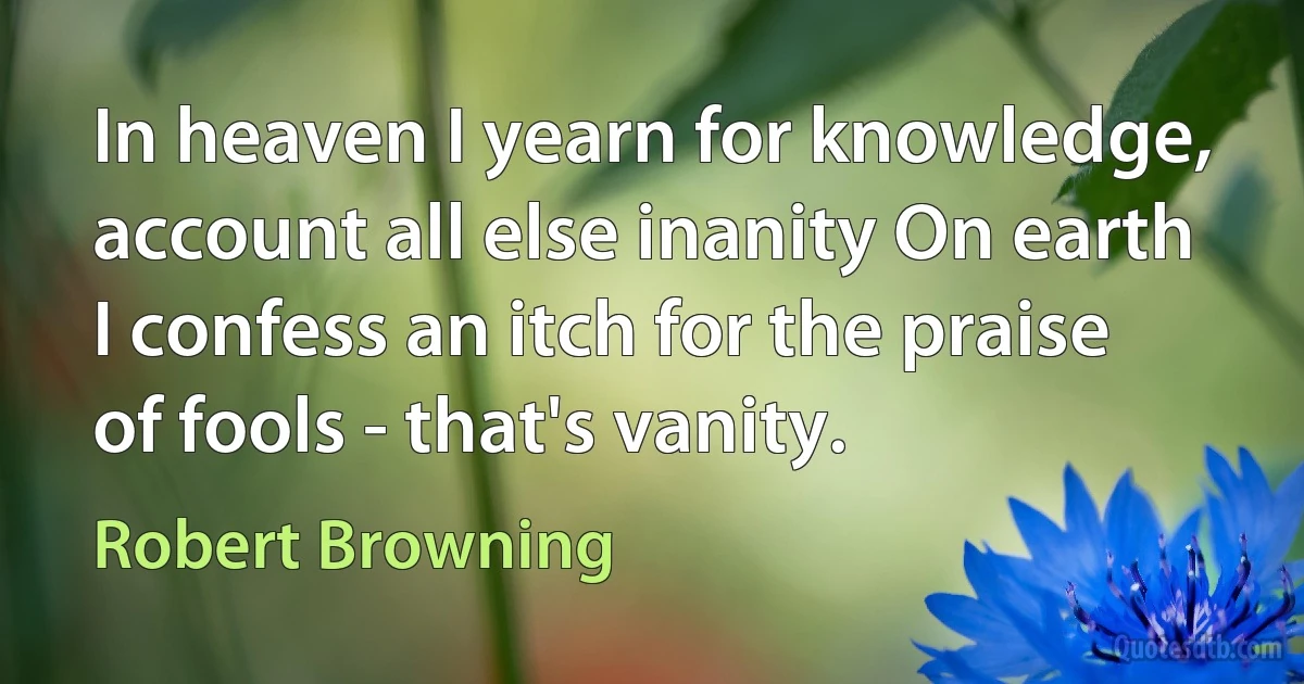 In heaven I yearn for knowledge, account all else inanity On earth I confess an itch for the praise of fools - that's vanity. (Robert Browning)