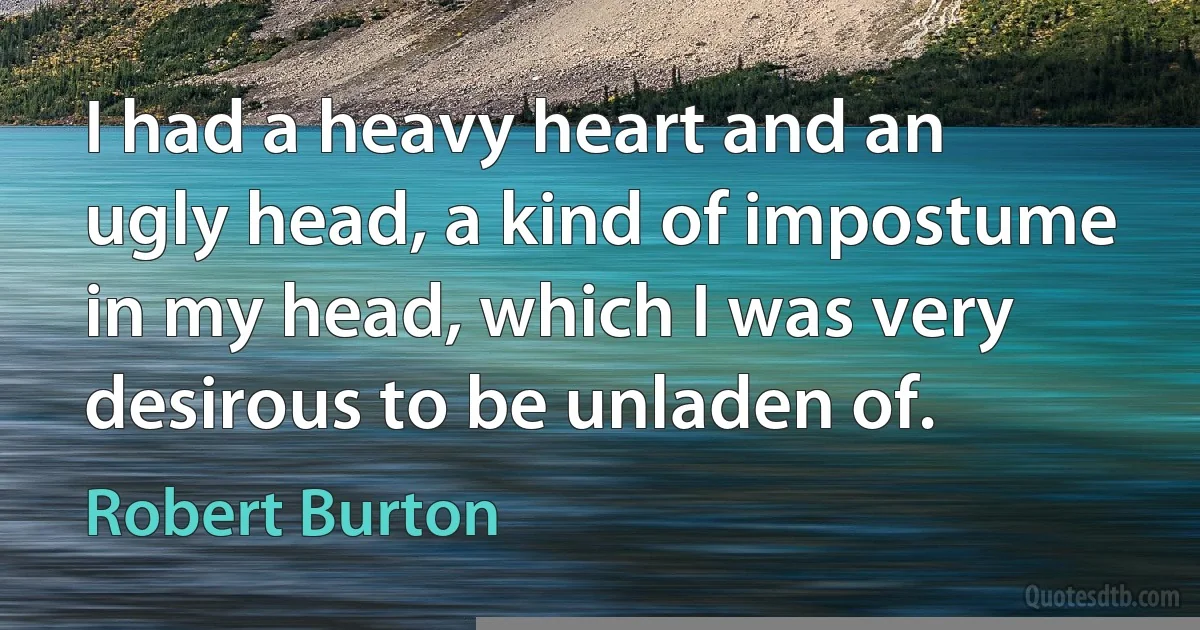 I had a heavy heart and an ugly head, a kind of impostume in my head, which I was very desirous to be unladen of. (Robert Burton)