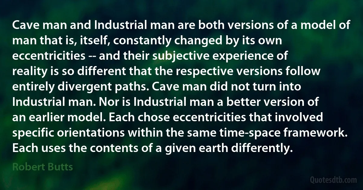 Cave man and Industrial man are both versions of a model of man that is, itself, constantly changed by its own eccentricities -- and their subjective experience of reality is so different that the respective versions follow entirely divergent paths. Cave man did not turn into Industrial man. Nor is Industrial man a better version of an earlier model. Each chose eccentricities that involved specific orientations within the same time-space framework. Each uses the contents of a given earth differently. (Robert Butts)