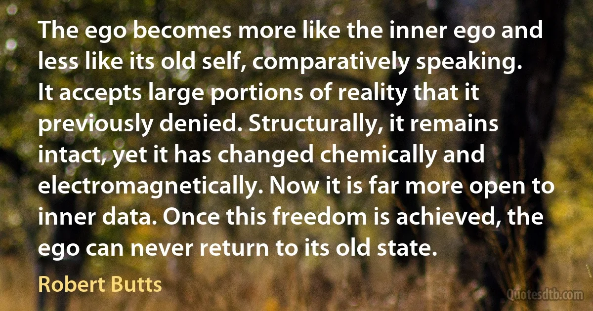 The ego becomes more like the inner ego and less like its old self, comparatively speaking. It accepts large portions of reality that it previously denied. Structurally, it remains intact, yet it has changed chemically and electromagnetically. Now it is far more open to inner data. Once this freedom is achieved, the ego can never return to its old state. (Robert Butts)