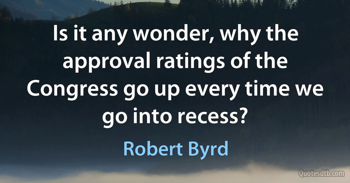 Is it any wonder, why the approval ratings of the Congress go up every time we go into recess? (Robert Byrd)