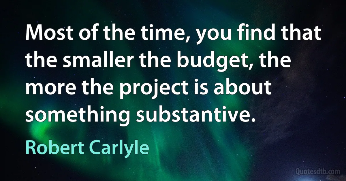 Most of the time, you find that the smaller the budget, the more the project is about something substantive. (Robert Carlyle)