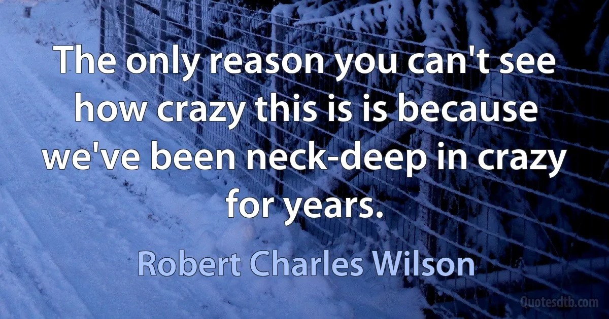 The only reason you can't see how crazy this is is because we've been neck-deep in crazy for years. (Robert Charles Wilson)