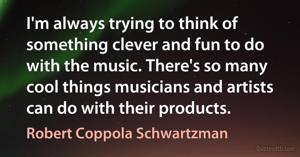 I'm always trying to think of something clever and fun to do with the music. There's so many cool things musicians and artists can do with their products. (Robert Coppola Schwartzman)