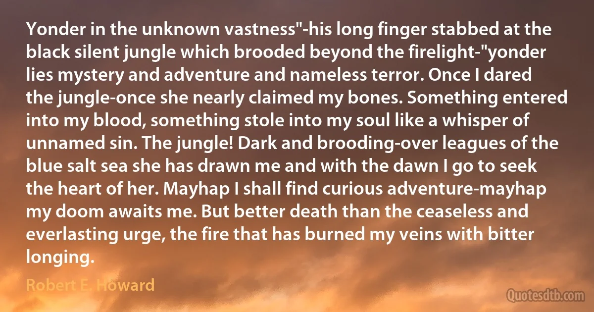 Yonder in the unknown vastness"-his long finger stabbed at the black silent jungle which brooded beyond the firelight-"yonder lies mystery and adventure and nameless terror. Once I dared the jungle-once she nearly claimed my bones. Something entered into my blood, something stole into my soul like a whisper of unnamed sin. The jungle! Dark and brooding-over leagues of the blue salt sea she has drawn me and with the dawn I go to seek the heart of her. Mayhap I shall find curious adventure-mayhap my doom awaits me. But better death than the ceaseless and everlasting urge, the fire that has burned my veins with bitter longing. (Robert E. Howard)