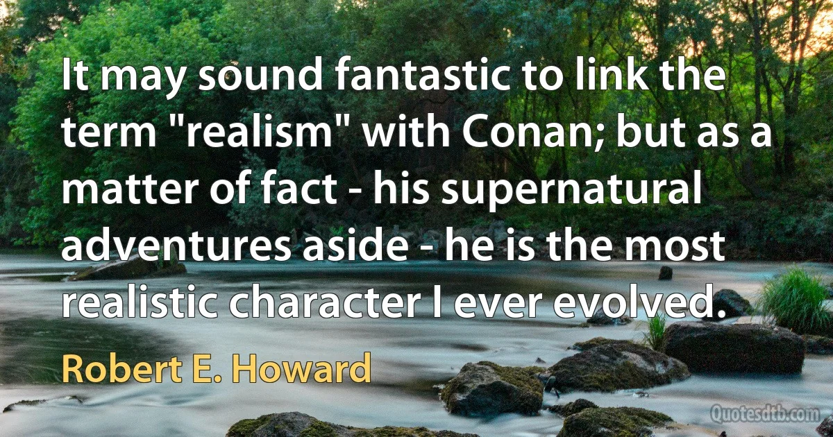 It may sound fantastic to link the term "realism" with Conan; but as a matter of fact - his supernatural adventures aside - he is the most realistic character I ever evolved. (Robert E. Howard)