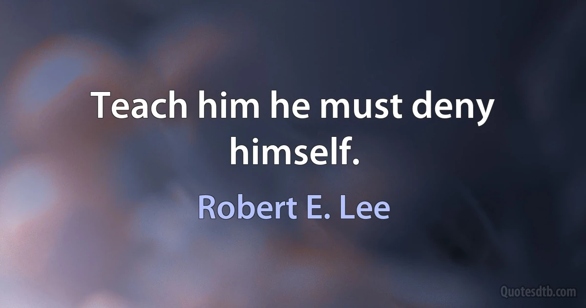 Teach him he must deny himself. (Robert E. Lee)