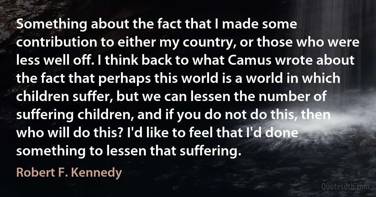 Something about the fact that I made some contribution to either my country, or those who were less well off. I think back to what Camus wrote about the fact that perhaps this world is a world in which children suffer, but we can lessen the number of suffering children, and if you do not do this, then who will do this? I'd like to feel that I'd done something to lessen that suffering. (Robert F. Kennedy)